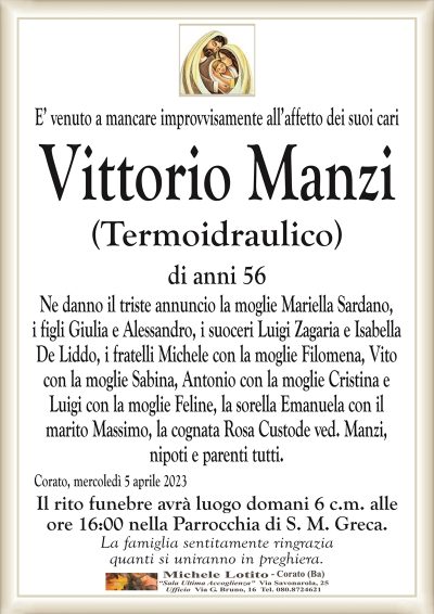 E’ venuto a mancare improvvisamente all’affetto dei suoi cari Vittorio Manzi
(Termoidraulico)
di anni 56
Ne danno il triste annuncio la moglie Mariella Sardano,
i figli Giulia e Alessandro, i suoceri Luigi Zagaria e Isabella
De Liddo, i fratelli Michele con la moglie Filomena, Vito
con la moglie Sabina, Antonio con la moglie Cristina e
Luigi con la moglie Feline, la sorella Emanuela con il
marito Massimo, la cognata Rosa Custode ved. Manzi,
nipoti e parenti tutti.
Corato, mercoledì 5 aprile 2023
Il rito funebre avrà luogo domani 6 c.m. alle
ore 16:00 nella Parrocchia di S. M. Greca.
La famiglia sentitamente ringrazia
quanti si uniranno in preghiera.