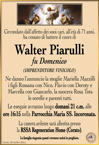 Circondato dall’affetto dei suoi cari, all’età di 71 anni, ha cessato di battere il cuore di
Walter Piarulli
fu Domenico
(IMPRENDITORE VINICOLO)
Ne danno l’annuncio la moglie Mariella Mazzilli i figli Rossana con Nico, Flavio con Doroty e Marcella con Giancarlo, la suocera Rosa Tota sorelle e parenti tutti.
Le esequie avranno luogo domani 21 c.m. alle ore 16:15 nella Parrocchia Maria SS. Incoronata.
La camera ardente sarà allestita presso la RSSA Regeneration Home (Corato).
La famiglia ringrazia quanti vorranno unirsi in preghiera.